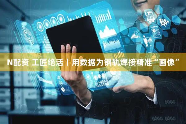 N配资 工匠绝活丨用数据为钢轨焊接精准“画像”