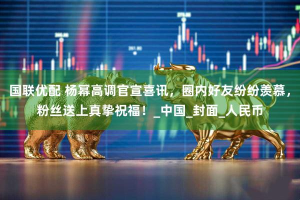 国联优配 杨幂高调官宣喜讯，圈内好友纷纷羡慕，粉丝送上真挚祝福！_中国_封面_人民币