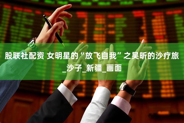 股联社配资 女明星的“放飞自我”之吴昕的沙疗旅_沙子_新疆_画面