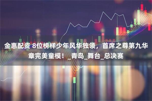 金惠配资 8位榜样少年风华独领，首席之尊第九华章完美童模！_青岛_舞台_总决赛