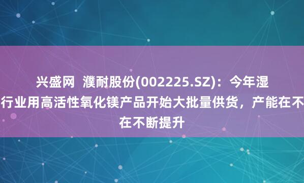 兴盛网  濮耐股份(002225.SZ)：今年湿法冶金行业用高活性氧化镁产品开始大批量供货，产能在不断提升