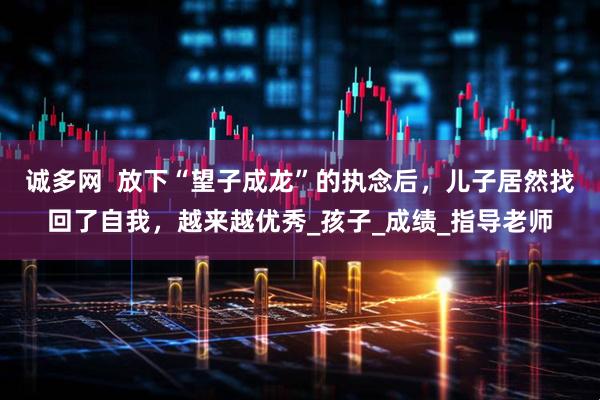 诚多网  放下“望子成龙”的执念后，儿子居然找回了自我，越来越优秀_孩子_成绩_指导老师