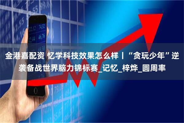 金港嘉配资 忆学科技效果怎么样丨“贪玩少年”逆袭备战世界脑力锦标赛_记忆_梓烨_圆周率