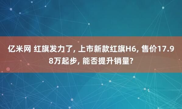 亿米网 红旗发力了, 上市新款红旗H6, 售价17.98万起步, 能否提升销量?