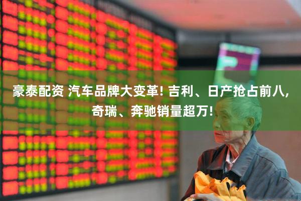 豪泰配资 汽车品牌大变革! 吉利、日产抢占前八, 奇瑞、奔驰销量超万!