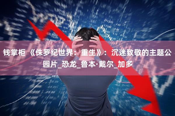 钱掌柜 《侏罗纪世界：重生》：沉迷致敬的主题公园片_恐龙_鲁本·戴尔_加多