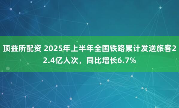 顶益所配资 2025年上半年全国铁路累计发送旅客22.4亿人次，同比增长6.7%
