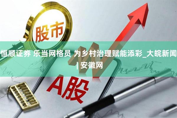 恒顺证券 乐当网格员 为乡村治理赋能添彩_大皖新闻 | 安徽网