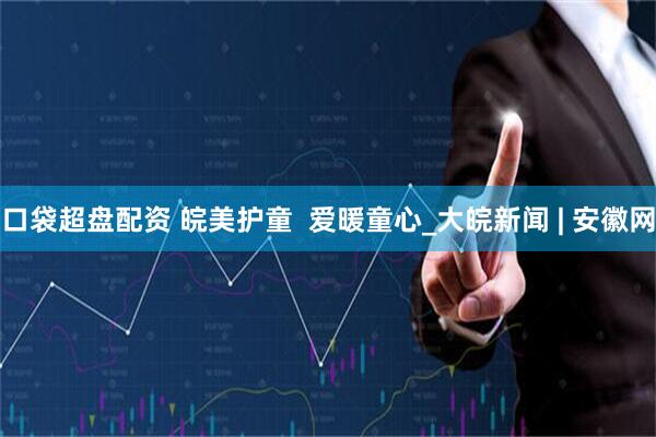 口袋超盘配资 皖美护童  爱暖童心_大皖新闻 | 安徽网