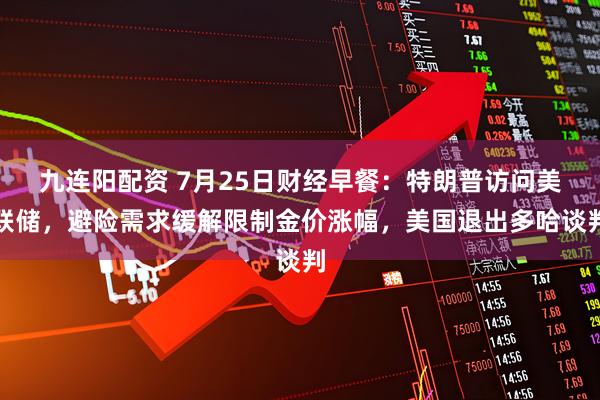 九连阳配资 7月25日财经早餐：特朗普访问美联储，避险需求缓解限制金价涨幅，美国退出多哈谈判