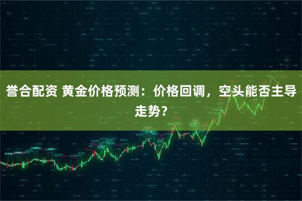 誉合配资 黄金价格预测：价格回调，空头能否主导走势？