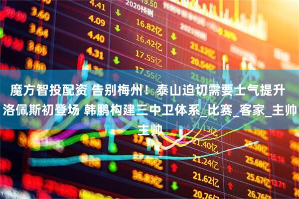 魔方智投配资 告别梅州！泰山迫切需要士气提升 洛佩斯初登场 韩鹏构建三中卫体系_比赛_客家_主帅