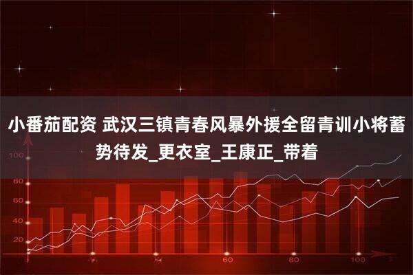 小番茄配资 武汉三镇青春风暴外援全留青训小将蓄势待发_更衣室_王康正_带着