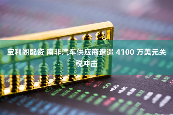 宝利阁配资 南非汽车供应商遭遇 4100 万美元关税冲击