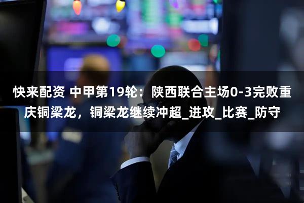 快来配资 中甲第19轮：陕西联合主场0-3完败重庆铜梁龙，铜梁龙继续冲超_进攻_比赛_防守