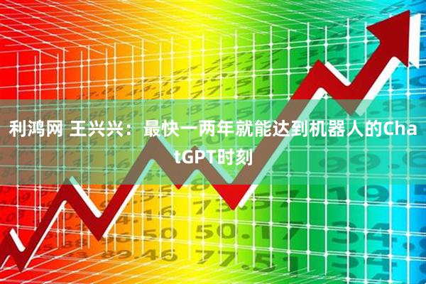 利鸿网 王兴兴：最快一两年就能达到机器人的ChatGPT时刻
