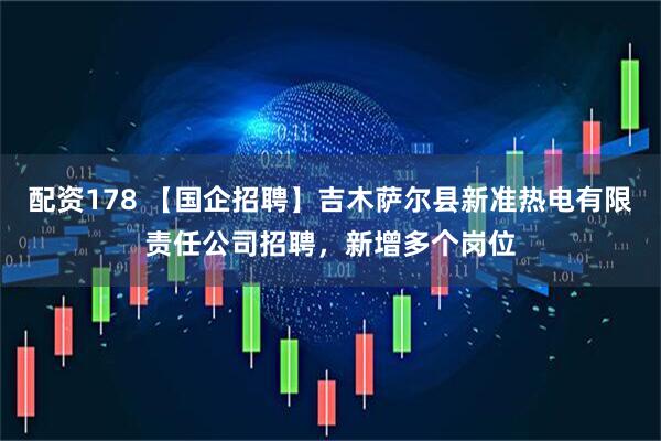 配资178 【国企招聘】吉木萨尔县新准热电有限责任公司招聘，新增多个岗位