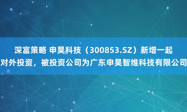 深富策略 申昊科技（300853.SZ）新增一起对外投资，被投资公司为广东申昊智维科技有限公司