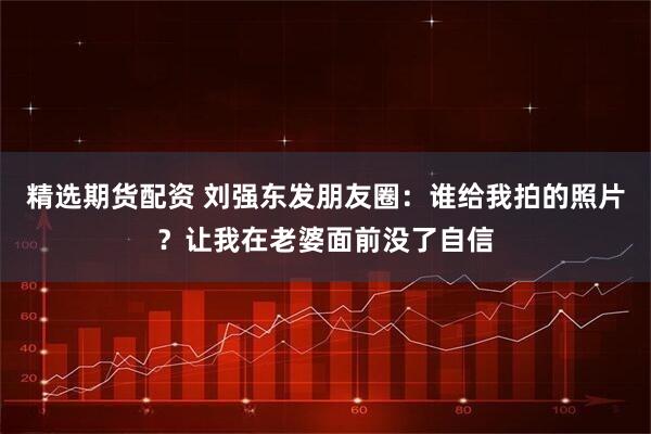 精选期货配资 刘强东发朋友圈：谁给我拍的照片？让我在老婆面前没了自信