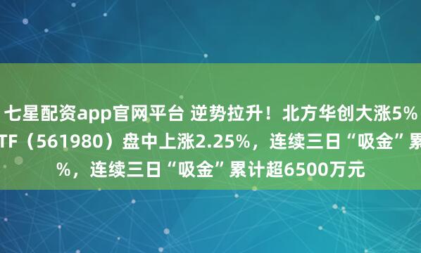 七星配资app官网平台 逆势拉升！北方华创大涨5%，半导体设备ETF（561980）盘中上涨2.25%，连续三日“吸金”累计超6500万元