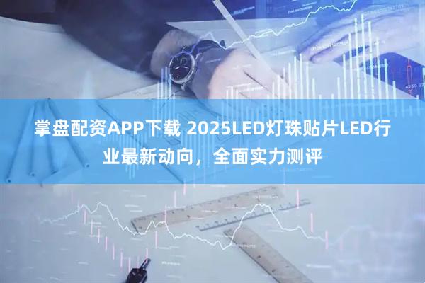 掌盘配资APP下载 2025LED灯珠贴片LED行业最新动向，全面实力测评