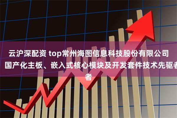 云沪深配资 top常州海图信息科技股份有限公司：国产化主板、嵌入式核心模块及开发套件技术先驱者