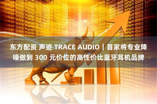 东方配资 声迹 TRACE AUDIO｜首家将专业降噪做到 300 元价位的高性价比蓝牙耳机品牌