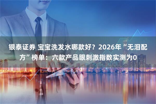 银泰证券 宝宝洗发水哪款好？2026年“无泪配方”榜单：六款产品眼刺激指数实测为0