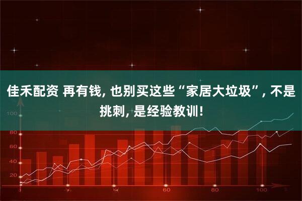 佳禾配资 再有钱, 也别买这些“家居大垃圾”, 不是挑刺, 是经验教训!